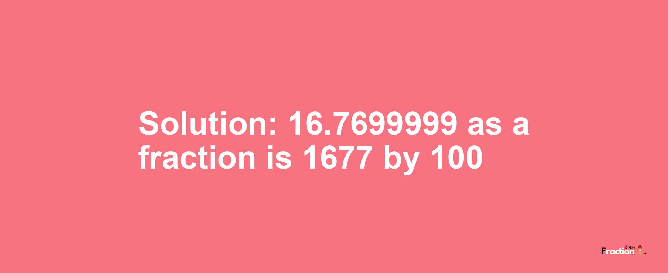 Solution:16.7699999 as a fraction is 1677/100